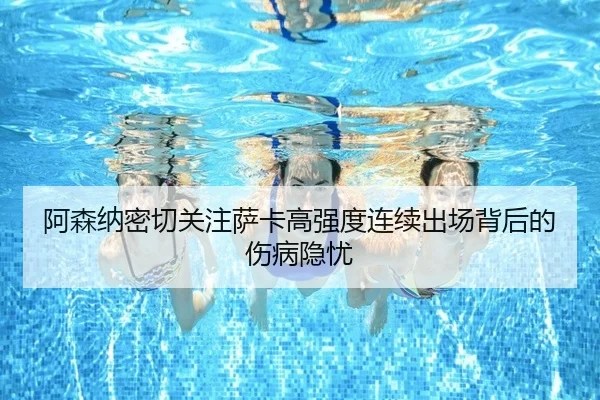 阿森纳密切关注萨卡高强度连续出场背后的伤病隐忧