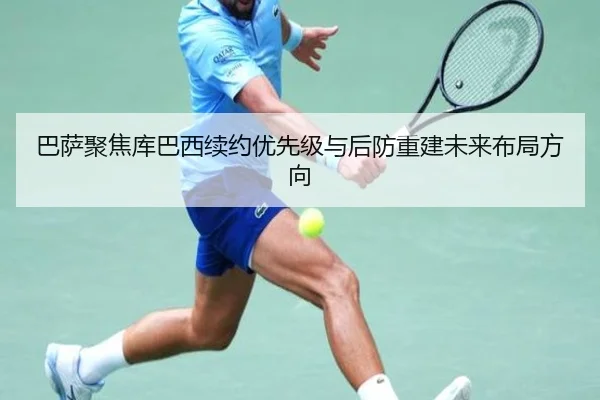 巴萨聚焦库巴西续约优先级与后防重建未来布局方向